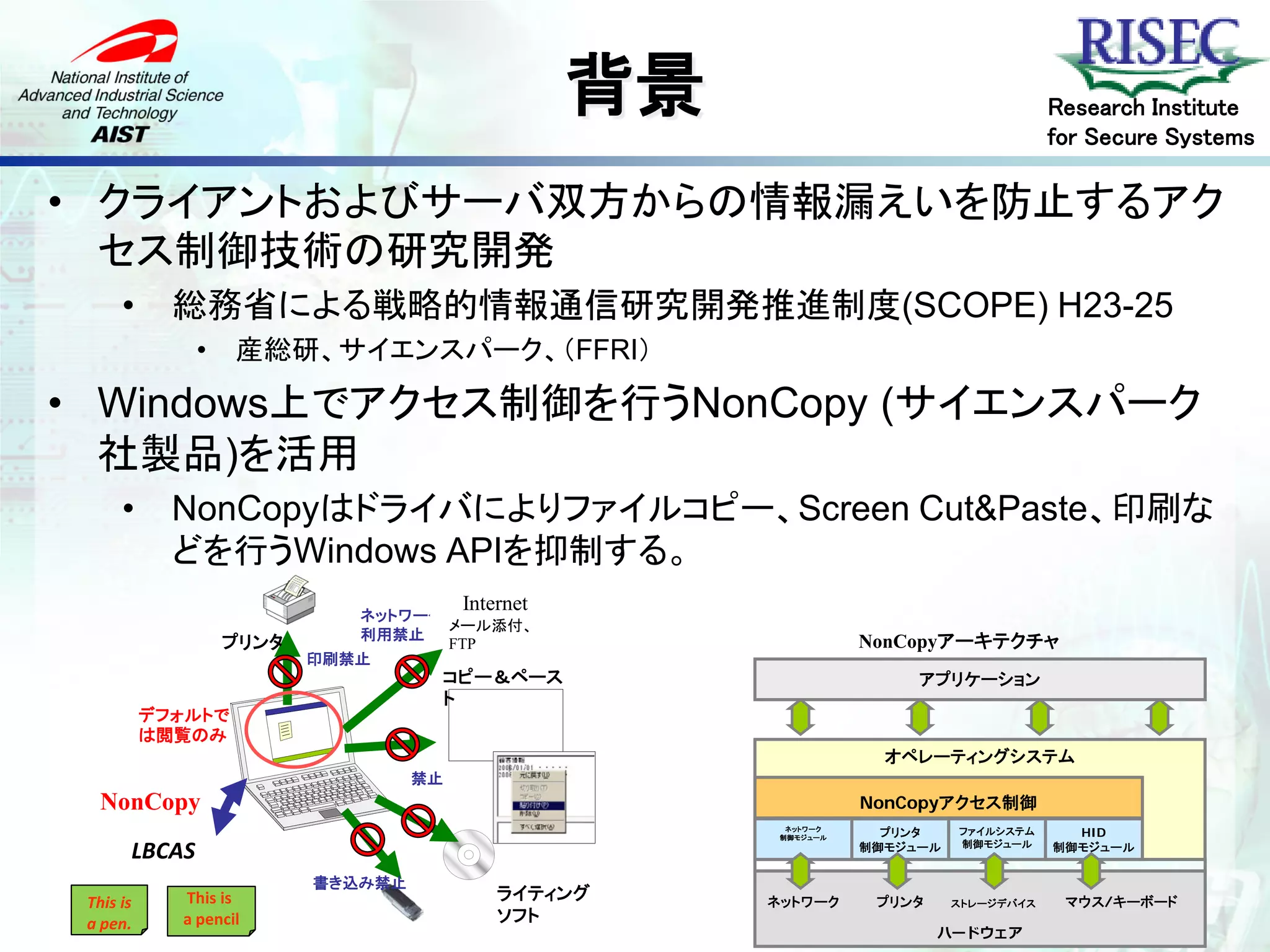 背景                                    Research Institute
                                                                                         for Secure Systems

• クライアントおよびサーバ双方からの情報漏えいを防止するアク
  セス制御技術の研究開発
      •      総務省による戦略的情報通信研究開発推進制度(SCOPE) H23-25
               •    産総研、サイエンスパーク、（FFRI）

• Windows上でアクセス制御を行うNonCopy (サイエンスパーク
  社製品)を活用
      •      NonCopyはドライバによりファイルコピー、Screen Cut&Paste、印刷な
             どを行うWindows APIを抑制する。
                                        Internet
                             ネットワーク
                                    メール添付、
                             利用禁止
                   プリンタ             FTP                            NonCopyアーキテクチャ
                          印刷禁止
                                    コピー＆ペース                              アプリケーション
                                    ト
           デフォルトで
           は閲覧のみ
                                                                      オペレーティングシステム
                                   禁止
   NonCopy                                                         Driverwareコア・エンジン
                                                                    NonCopyアクセス制御
                                                          ネットワーク
                                                         制御モジュール     プリンタ    ファイルシステム      HID
       LBCAS                                                       制御モジュール   制御モジュール     制御モジュール


                          書き込み禁止
 This is     This is                        ライティング      ネットワーク       プリンタ    ストレージデバイス    マウス/キーボード
 a pen.      a pencil                       ソフト
                                                                            ハードウェア
 