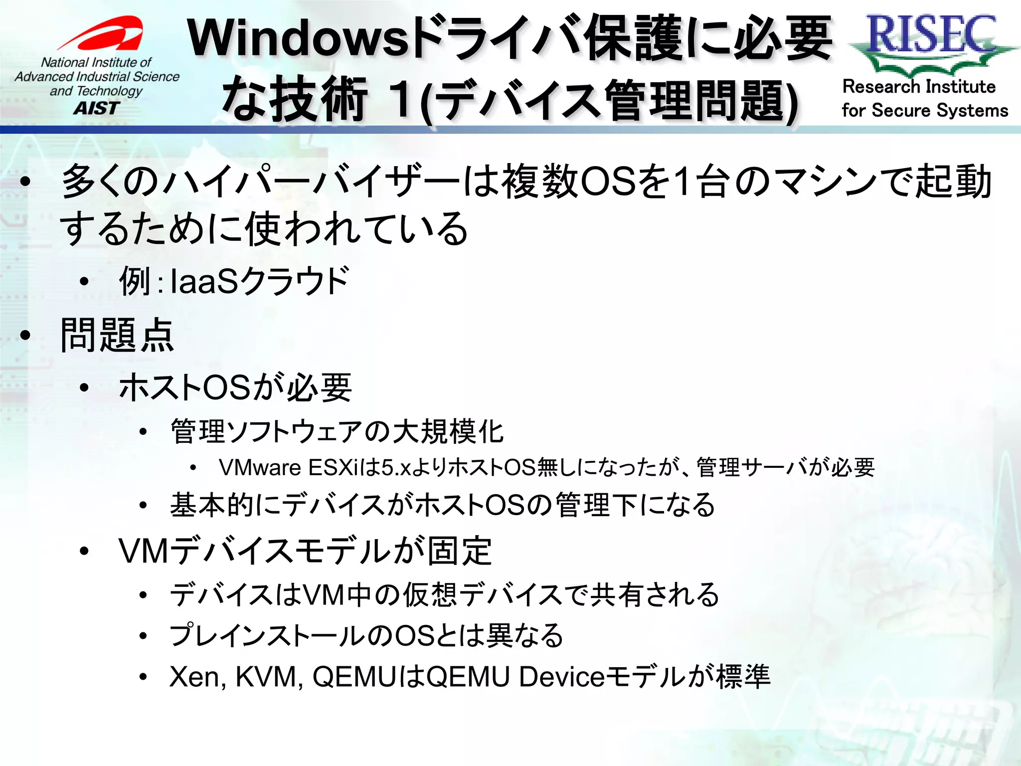 Windowsドライバ保護に必要
         な技術 １(デバイス管理問題)                      Research Institute
                                              for Secure Systems


• 多くのハイパーバイザーは複数OSを1台のマシンで起動
  するために使われている
 • 例：IaaSクラウド
• 問題点
 • ホストOSが必要
   • 管理ソフトウェアの大規模化
        • VMware ESXiは5.xよりホストOS無しになったが、管理サーバが必要
   • 基本的にデバイスがホストOSの管理下になる
 • VMデバイスモデルが固定
   • デバイスはVM中の仮想デバイスで共有される
   • プレインストールのOSとは異なる
   • Xen, KVM, QEMUはQEMU Deviceモデルが標準
 