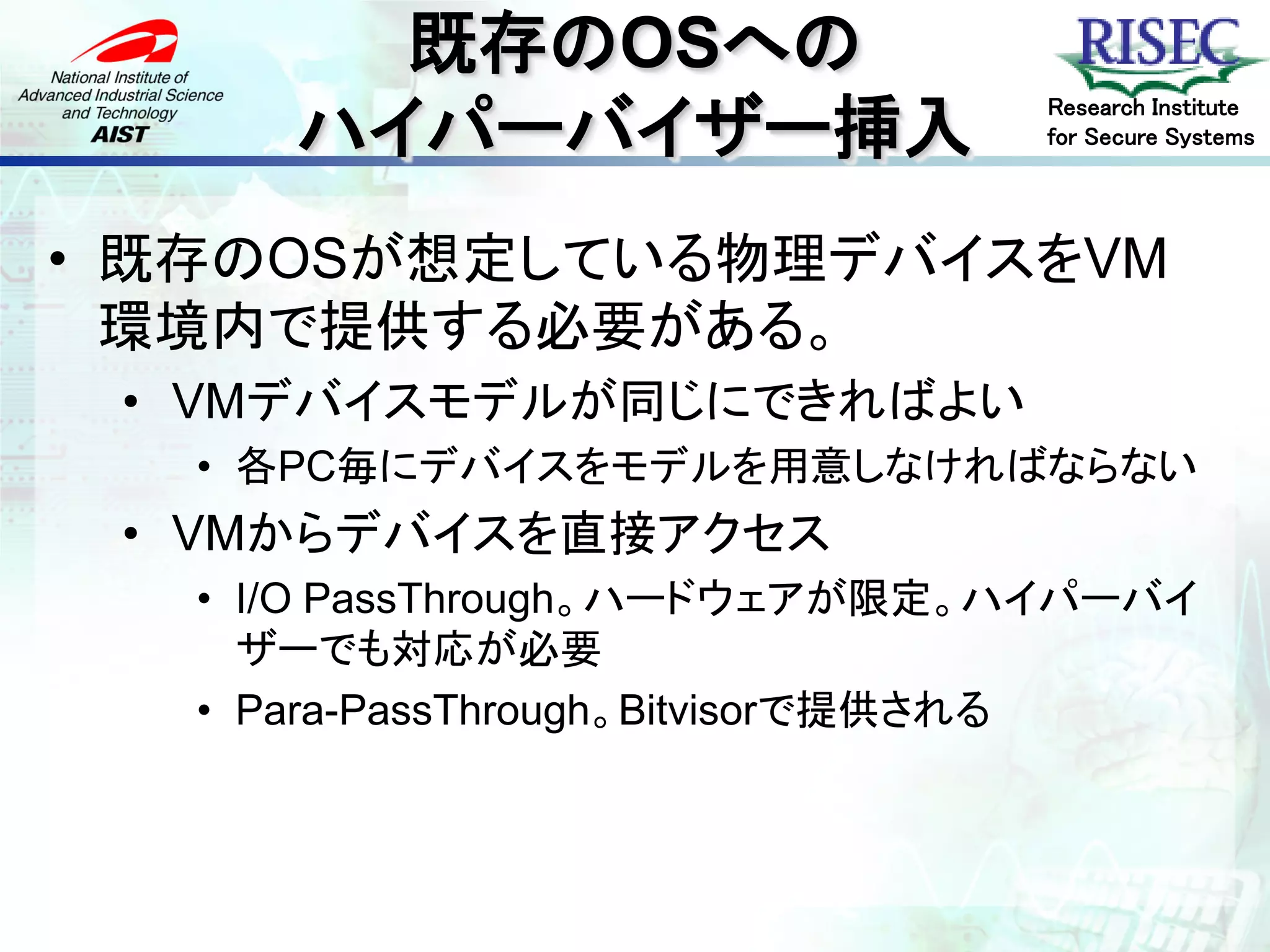 既存のOSへの
      ハイパーバイザー挿入
                               Research Institute
                               for Secure Systems




• 既存のOSが想定している物理デバイスをVM
  環境内で提供する必要がある。
 • VMデバイスモデルが同じにできればよい
   • 各PC毎にデバイスをモデルを用意しなければならない
 • VMからデバイスを直接アクセス
   • I/O PassThrough。ハードウェアが限定。ハイパーバイ
     ザーでも対応が必要
   • Para-PassThrough。Bitvisorで提供される
 