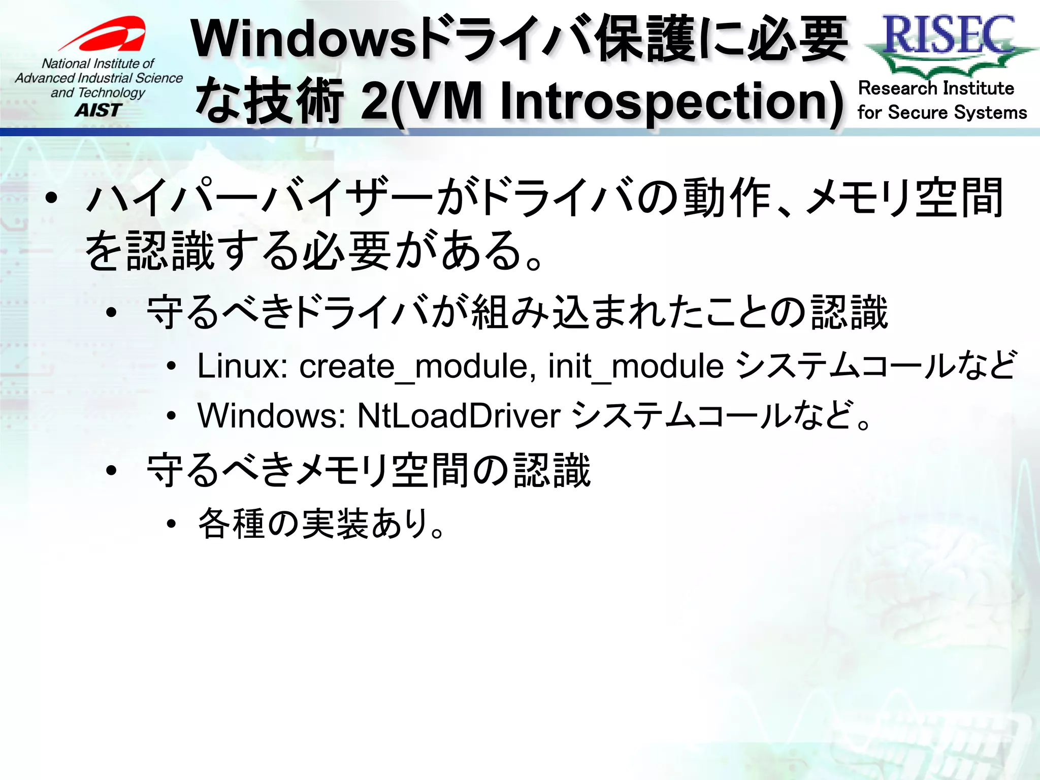 Windowsドライバ保護に必要
    な技術 2(VM Introspection)            Research Institute
                                       for Secure Systems



• ハイパーバイザーがドライバの動作、メモリ空間
  を認識する必要がある。
 • 守るべきドライバが組み込まれたことの認識
   • Linux: create_module, init_module システムコールなど
   • Windows: NtLoadDriver システムコールなど。
 • 守るべきメモリ空間の認識
   • 各種の実装あり。
 