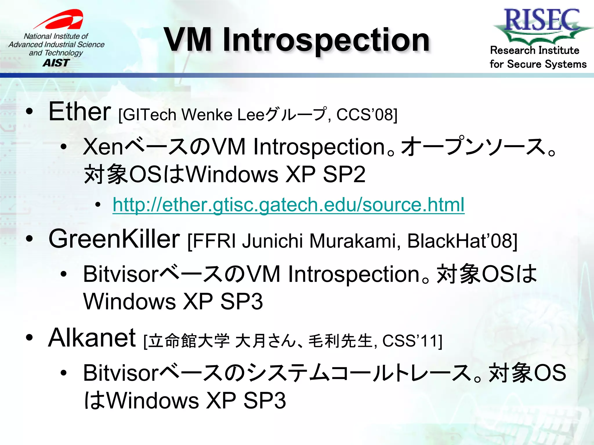 VM Introspection                      Research Institute
                                                     for Secure Systems



• Ether [GITech Wenke Leeグループ, CCS’08]
   • XenベースのVM Introspection。オープンソース。
     対象OSはWindows XP SP2
       • http://ether.gtisc.gatech.edu/source.html
• GreenKiller [FFRI Junichi Murakami, BlackHat’08]
   • BitvisorベースのVM Introspection。対象OSは
     Windows XP SP3
• Alkanet [立命館大学 大月さん、毛利先生, CSS’11]
   • Bitvisorベースのシステムコールトレース。対象OS
     はWindows XP SP3
 