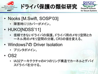 ドライバ保護の類似研究            Research Institute
                               for Secure Systems



• Nooks [M.Swift, SOSP’03]
  • 障害時にリカバーがメイン。
• HUKO[NDSS’11]
  • 信頼できないドライバの保護。ドライバ用のメモリ空間とカ
    ーネル用のメモリ空間の分離。CR3の値を変える。
• Windows7の Driver Isolation
  • プリンタがメイン。
• OS2
  • IA32アーキテクチャの4つのリング構造でカーネルとデバイ
    スドライバを分ける。
 