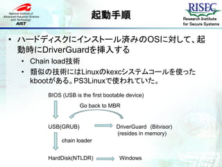 起動手順                               Research Institute
                                                         for Secure Systems


• ハードディスクにインストール済みのOSに対して、起
  動時にDriverGuardを挿入する
 • Chain load技術
 • 類似の技術にはLinuxのkexcシステムコールを使った
   kbootがある。PS3Linuxで使われていた。
     BIOS (USB is the first bootable device)
                 Go back to MBR


     USB(GRUB)                  DriverGuard (Bitvisor)
                                (resides in memory)
          chain loader


     HardDisk(NTLDR)              Windows
 