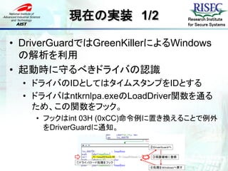 現在の実装 1/2             Research Institute
                                for Secure Systems



• DriverGuardではGreenKillerによるWindows
  の解析を利用
• 起動時に守るべきドライバの認識
  • ドライバのIDとしてはタイムスタンプをIDとする
  • ドライバはntkrnlpa.exeのLoadDriver関数を通る
    ため、この関数をフック。
    • フックはint 03H (0xCC)命令例に置き換えることで例外
      をDriverGuardに通知。
 