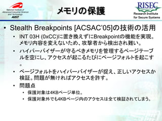 メモリの保護               Research Institute
                                   for Secure Systems


• Stealth Breakpoints [ACSAC’05]の技術の活用
  • INT 03H (0xCC)に置き換えずにBreakpointの機能を実現。
    メモリ内容を変えないため、攻撃者から検出され難い。
  • ハイパーバイザーが守るべきメモリを管理するページテーブ
    ルを空にし、アクセスが起こるたびにページフォルトを起こす
    。
  • ページフォルトをハイパーバイザーが捉え、正しいアクセスか
    検証。問題が無ければアクセスを許す。
  • 問題点
    • 保護対象は4KBページ単位。
    • 保護対象外でも4KBページ内のアクセスは全て検証されてしまう。
 