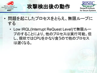攻撃検出後の動作                  Research Institute
                                   for Secure Systems



• 問題を起こしたプロセスをとらえ、無限ループに
  する
 • Low IRQL(Interrupt ReQuest Level)で無限ルー
   プのすることにより、他のプロセスは実行可能。但
   し、現状ではCPUをかなり食うので他のプロセス
   は遅くなる。
 