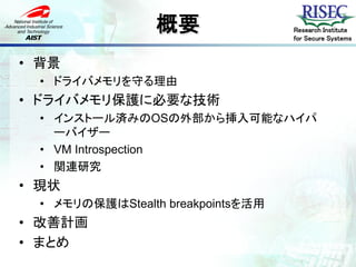 概要                Research Institute
                                    for Secure Systems


• 背景
  • ドライバメモリを守る理由
• ドライバメモリ保護に必要な技術
  • インストール済みのOSの外部から挿入可能なハイパ
    ーバイザー
  • VM Introspection
  • 関連研究
• 現状
  • メモリの保護はStealth breakpointsを活用
• 改善計画
• まとめ
 