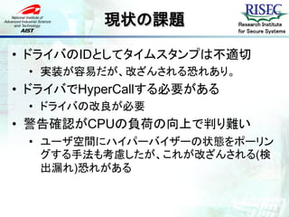 現状の課題           Research Institute
                          for Secure Systems



• ドライバのIDとしてタイムスタンプは不適切
 • 実装が容易だが、改ざんされる恐れあり。
• ドライバでHyperCallする必要がある
 • ドライバの改良が必要
• 警告確認がCPUの負荷の向上で判り難い
 • ユーザ空間にハイパーバイザーの状態をポーリン
   グする手法も考慮したが、これが改ざんされる(検
   出漏れ)恐れがある
 