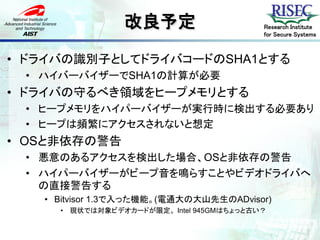 改良予定                      Research Institute
                                          for Secure Systems



• ドライバの識別子としてドライバコードのSHA1とする
 • ハイバーバイザーでSHA1の計算が必要
• ドライバの守るべき領域をヒープメモリとする
 • ヒープメモリをハイパーバイザーが実行時に検出する必要あり
 • ヒープは頻繁にアクセスされないと想定
• OSと非依存の警告
 • 悪意のあるアクセスを検出した場合、OSと非依存の警告
 • ハイパーバイザーがビープ音を鳴らすことやビデオドライバへ
   の直接警告する
   • Bitvisor 1.3で入った機能。(電通大の大山先生のADvisor)
     • 現状では対象ビデオカードが限定。 Intel 945GMはちょっと古い？
 