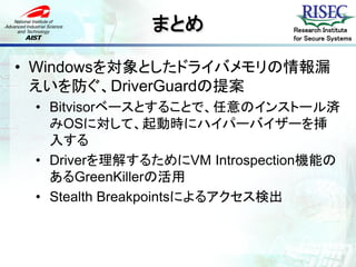 まとめ             Research Institute
                              for Secure Systems



• Windowsを対象としたドライバメモリの情報漏
  えいを防ぐ、DriverGuardの提案
 • Bitvisorベースとすることで、任意のインストール済
   みOSに対して、起動時にハイパーバイザーを挿
   入する
 • Driverを理解するためにVM Introspection機能の
   あるGreenKillerの活用
 • Stealth Breakpointsによるアクセス検出
 