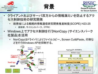 背景                                    Research Institute
                                                                                         for Secure Systems

• クライアントおよびサーバ双方からの情報漏えいを防止するアク
  セス制御技術の研究開発
      •      総務省による戦略的情報通信研究開発推進制度(SCOPE) H23-25
               •    産総研、サイエンスパーク、（FFRI）

• Windows上でアクセス制御を行うNonCopy (サイエンスパーク
  社製品)を活用
      •      NonCopyはドライバによりファイルコピー、Screen Cut&Paste、印刷な
             どを行うWindows APIを抑制する。
                                        Internet
                             ネットワーク
                                    メール添付、
                             利用禁止
                   プリンタ             FTP                            NonCopyアーキテクチャ
                          印刷禁止
                                    コピー＆ペース                              アプリケーション
                                    ト
           デフォルトで
           は閲覧のみ
                                                                      オペレーティングシステム
                                   禁止
   NonCopy                                                         Driverwareコア・エンジン
                                                                    NonCopyアクセス制御
                                                          ネットワーク
                                                         制御モジュール     プリンタ    ファイルシステム      HID
       LBCAS                                                       制御モジュール   制御モジュール     制御モジュール


                          書き込み禁止
 This is     This is                        ライティング      ネットワーク       プリンタ    ストレージデバイス    マウス/キーボード
 a pen.      a pencil                       ソフト
                                                                            ハードウェア
 