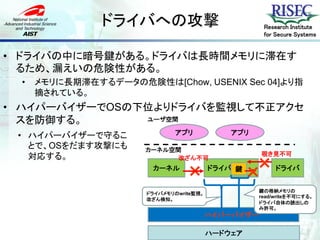 ドライバへの攻撃                              Research Institute
                                                     for Secure Systems


• ドライバの中に暗号鍵がある。ドライバは長時間メモリに滞在す
  るため、漏えいの危険性がある。
 •   メモリに長期滞在するデータの危険性は[Chow, USENIX Sec 04]より指
     摘されている。
• ハイパーバイザーでOSの下位よりドライバを監視して不正アクセ
  スを防御する。      ユーザ空間

 • ハイパーバイザーで守るこ               アプリ            アプリ
   とで、OSをだます攻撃にも      カーネル空間
                                                    覗き見不可
   対応する。
                                                   ×
                            改ざん不可
                       カーネル
                                 ×       ドライバ 鍵
                                                  ×      ドライバ


                                                    鍵の格納メモリの
                      ドライバメモリのwrite監視。
                                                    read/writeを不可にする。
                      改ざん検知。
                                                    ドライバ自体の読出しの
                                                    み許可。
                                         ハイパーバイザー

                                         ハードウェア
 