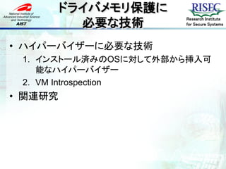 ドライバメモリ保護に
           必要な技術
                      Research Institute
                      for Secure Systems




• ハイパーバイザーに必要な技術
 1. インストール済みのOSに対して外部から挿入可
    能なハイパーバイザー
 2. VM Introspection
• 関連研究
 