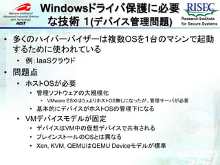 Windowsドライバ保護に必要
         な技術 １(デバイス管理問題)                      Research Institute
                                              for Secure Systems


• 多くのハイパーバイザーは複数OSを1台のマシンで起動
  するために使われている
 • 例：IaaSクラウド
• 問題点
 • ホストOSが必要
   • 管理ソフトウェアの大規模化
        • VMware ESXiは5.xよりホストOS無しになったが、管理サーバが必要
   • 基本的にデバイスがホストOSの管理下になる
 • VMデバイスモデルが固定
   • デバイスはVM中の仮想デバイスで共有される
   • プレインストールのOSとは異なる
   • Xen, KVM, QEMUはQEMU Deviceモデルが標準
 