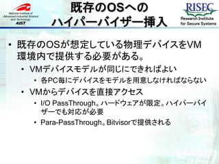 既存のOSへの
      ハイパーバイザー挿入
                               Research Institute
                               for Secure Systems




• 既存のOSが想定している物理デバイスをVM
  環境内で提供する必要がある。
 • VMデバイスモデルが同じにできればよい
   • 各PC毎にデバイスをモデルを用意しなければならない
 • VMからデバイスを直接アクセス
   • I/O PassThrough。ハードウェアが限定。ハイパーバイ
     ザーでも対応が必要
   • Para-PassThrough。Bitvisorで提供される
 