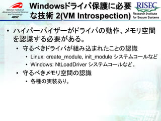 Windowsドライバ保護に必要
    な技術 2(VM Introspection)            Research Institute
                                       for Secure Systems



• ハイパーバイザーがドライバの動作、メモリ空間
  を認識する必要がある。
 • 守るべきドライバが組み込まれたことの認識
   • Linux: create_module, init_module システムコールなど
   • Windows: NtLoadDriver システムコールなど。
 • 守るべきメモリ空間の認識
   • 各種の実装あり。
 