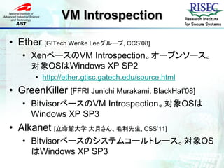 VM Introspection                      Research Institute
                                                     for Secure Systems



• Ether [GITech Wenke Leeグループ, CCS’08]
   • XenベースのVM Introspection。オープンソース。
     対象OSはWindows XP SP2
       • http://ether.gtisc.gatech.edu/source.html
• GreenKiller [FFRI Junichi Murakami, BlackHat’08]
   • BitvisorベースのVM Introspection。対象OSは
     Windows XP SP3
• Alkanet [立命館大学 大月さん、毛利先生, CSS’11]
   • Bitvisorベースのシステムコールトレース。対象OS
     はWindows XP SP3
 