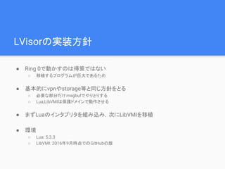 LVisorの実装方針
● Ring 0で動かすのは得策ではない
○ 移植するプログラムが巨大であるため
● 基本的にvpnやstorage等と同じ方針をとる
○ 必要な部分だけmsgbufでやりとりする
○ Lua,LibVMIは保護ドメインで動作させる
● まずLuaのインタプリタを組み込み，次にLibVMIを移植
● 環境
○ Lua: 5.3.3
○ LibVMI: 2016年9月時点でのGitHubの版
 