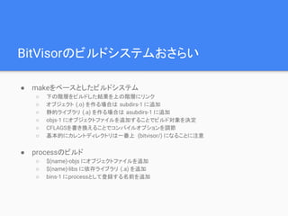 BitVisorのビルドシステムおさらい
● makeをベースとしたビルドシステム
○ 下の階層をビルドした結果を上の階層にリンク
○ オブジェクト (.o) を作る場合は subdirs-1 に追加
○ 静的ライブラリ (.a) を作る場合は asubdirs-1 に追加
○ objs-1 にオブジェクトファイルを追加することでビルド対象を決定
○ CFLAGSを書き換えることでコンパイルオプションを調節
○ 基本的にカレントディレクトリは一番上 (bitvisor/) になることに注意
● processのビルド
○ $(name)-objs にオブジェクトファイルを追加
○ $(name)-libs に依存ライブラリ (.a) を追加
○ bins-1 にprocessとして登録する名前を追加
 