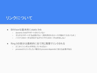 リンクについて
● BitVisorは基本的にstatic link
○ dynamic linkがサポートされていない
○ そもそもサポートする必要がない (再利用されるコードが極めて小さいため )
○ バイナリのローダは存在するがライブラリのローダは存在しない
● Ring 0の部分は最終的に全て同じ階層でリンクされる
○ どこかにシンボルが存在していればよい
○ processからリンクしたい場合は process-dependsに加える必要がある
 