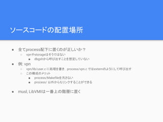 ソースコードの配置場所
● 全てprocess配下に置くのが正しいか？
○ vpnやstorageはそうではない
■ dbgshから呼び出すことを想定していない
● 例: vpn
○ vpn/lib/user.c に処理を書き，process/vpn.c ではexternのようにして呼び出す
○ この構成のメリット
■ process/Makefileを汚さない
■ process/ 以外からもリンクすることができる
● musl, LibVMIは一番上の階層に置く
 