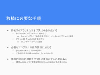 移植に必要な手順
● 静的ライブラリまたはオブジェクトを作成する
○ BitVisorのビルドシステムに組み込む
■ findコマンドなどである程度自動化 , コンパイルオプションに注意
○ プロジェクトのMakefileを直接叩く
■ カレントディレクトリに注意
● 必要なプログラムの依存関係に加える
○ processであれば$(name)-libs
○ それ以外であればasubdirs-1 (or subdirs-1)
● 標準的なOSの機能を使う部分は修正する必要がある
○ 標準入出力, メモリ管理は特にBitVisorに合わせる必要がある
 