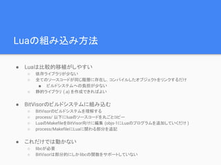 Luaの組み込み方法
● Luaは比較的移植がしやすい
○ 依存ライブラリが少ない
○ 全てのソースコードが同じ階層に存在し，コンパイルしたオブジェクトをリンクするだけ
■ ビルドシステムへの負担が少ない
○ 静的ライブラリ (.a) を作成できればよい
● BitVisorのビルドシステムに組み込む
○ BitVisorのビルドシステムを理解する
○ process/ 以下にluaのソースコードを丸ごとコピー
○ LuaのMakefileをBitVisor向けに編集 (objs-1にLuaのプログラムを追加していくだけ )
○ process/MakefileにLuaに関わる部分を追記
● これだけでは動かない
○ libcが必要
○ BitVisorは部分的にしかlibcの関数をサポートしていない
 