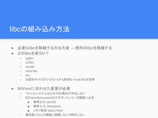 libcの組み込み方法
● 必要なlibcを移植するのは大変 → 既存のlibcを移植する
● どのlibcを使うか？
○ eglibc
○ uClibc
○ newlib
○ musl libc
○ etc.
○ 比較的サイズが小さくビルドも簡単な musl libcを採用
● BitVisorに合わせた変更が必要
○ ファイルシステムおよび fdの概念が存在しない
○ BitVisorのprocess/libでサポートしている関数に注目
■ 標準出力 (printf)
■ 標準入力 (lineinput)
■ メモリ管理 (alloc/free)
○ 最低限これらの機能と接続しないと動作しない
 