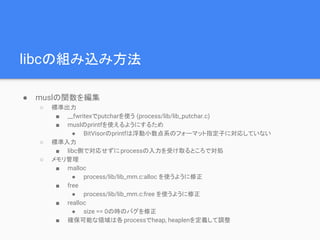 libcの組み込み方法
● muslの関数を編集
○ 標準出力
■ __fwritexでputcharを使う (process/lib/lib_putchar.c)
■ muslのprintfを使えるようにするため
● BitVisorのprintfは浮動小数点系のフォーマット指定子に対応していない
○ 標準入力
■ libc側で対応せずにprocessの入力を受け取るところで対処
○ メモリ管理
■ malloc
● process/lib/lib_mm.c:alloc を使うように修正
■ free
● process/lib/lib_mm.c:free を使うように修正
■ realloc
● size == 0の時のバグを修正
■ 確保可能な領域は各 processでheap, heaplenを定義して調整
 
