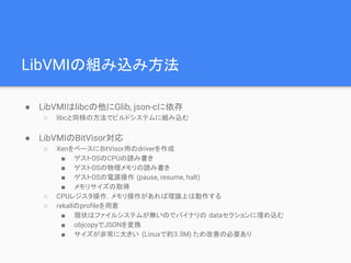 LibVMIの組み込み方法
● LibVMIはlibcの他にGlib, json-cに依存
○ libcと同様の方法でビルドシステムに組み込む
● LibVMIのBitVisor対応
○ XenをベースにBitVisor用のdriverを作成
■ ゲストOSのCPUの読み書き
■ ゲストOSの物理メモリの読み書き
■ ゲストOSの電源操作 (pause, resume, halt)
■ メモリサイズの取得
○ CPUレジスタ操作，メモリ操作があれば理論上は動作する
○ rekallのprofileを用意
■ 現状はファイルシステムが無いのでバイナリの dataセクションに埋め込む
■ objcopyでJSONを変換
■ サイズが非常に大きい (Linuxで約3.3M) ため改善の必要あり
 