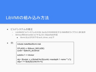 LibVMIの組み込み方法
● ビルドシステムの修正
○ LibVMIのビルドシステムはKVM, Xenなどの本来対応する VMM用のライブラリに深く依存
○ BitVisor用のdriverをビルドするようにMakefileを作成
■ libvmi/およびその下のarch, driver, os以下
● 例: include makefiles/libvmi.mak
CFLAGS += $(libvmi_INCLUDE)
curdir = $(libvmi_dir)/driver
subdirs-1 += bitvisor
obj = $(subst .c,.o,$(shell find $(curdir) -maxdepth 1 -name "*.c"))
objs-1 += $(obj:$(curdir)/%=%)
 