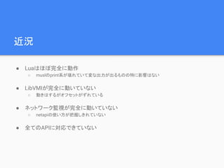 近況
● Luaはほぼ完全に動作
○ muslのprint系が壊れていて変な出力が出るものの特に影響はない
● LibVMIが完全に動いていない
○ 動きはするがオフセットがずれている
● ネットワーク監視が完全に動いていない
○ netapiの使い方が把握しきれていない
● 全てのAPIに対応できていない
 