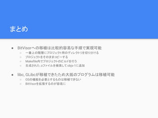 まとめ
● BitVisorへの移植は比較的容易な手順で実現可能
○ 一番上の階層にプロジェクト用のディレクトリを切り分ける
○ プロジェクトをそのままコピーする
○ Makefile内でプロジェクトのビルドを行う
○ 生成された.oファイルを検索してobjs-1に追加
● libc, GLibcが移植できたため大抵のプログラムは移植可能
○ OSの機能を必要とするものは移植できない
○ BitVisorを拡張するのが容易に
 