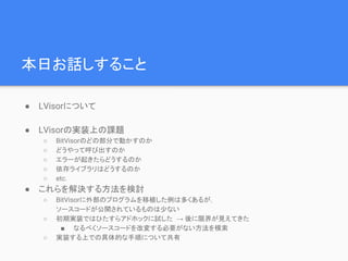本日お話しすること
● LVisorについて
● LVisorの実装上の課題
○ BitVisorのどの部分で動かすのか
○ どうやって呼び出すのか
○ エラーが起きたらどうするのか
○ 依存ライブラリはどうするのか
○ etc.
● これらを解決する方法を検討
○ BitVisorに外部のプログラムを移植した例は多くあるが，
ソースコードが公開されているものは少ない
○ 初期実装ではひたすらアドホックに試した → 後に限界が見えてきた
■ なるべくソースコードを改変する必要がない方法を模索
○ 実装する上での具体的な手順について共有
 