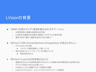 LVisorの背景
● VMMに汎用スクリプト言語を組み込むモチベーション
○ 比較的簡単に複雑な処理を記述可能
○ eval相当の機能がある場合は動的にプログラムを追加可能
○ 通常VMMに動的に機能を追加するのは難しい
● BitVisorにVMI (Virtual Machine Introspection) があるとうれしい
○ ゲストOSから不可視
■ マルウェア解析環境として適している
○ 他のVMMに比べてパフォーマンスが優れている
■ 解析効率の向上
● BitVisorにLuaとLibVMIを組み込んだ
○ 普通のBitVisorでは処理を追加するために Cで直接VMMを書き換える必要がある
○ スクリプト言語でBitVisorを使いたい
○ LibVMI+シンボル情報でゲスト OS解析の補助
○ Luaのプログラムをルールとしてプロセスやネットワークを監視
 