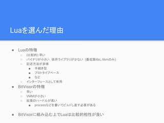 Luaを選んだ理由
● Luaの特徴
○ (比較的) 早い
○ バイナリが小さい，依存ライブラリが少ない (最低限libc, libmのみ)
○ 記述方法が多様
■ 手続き型
■ プロトタイプベース
■ など
○ インターフェースとして有用
● BitVisorの特徴
○ 早い
○ VMMが小さい
○ 拡張のハードルが高い
■ processなどを書いてビルドし直す必要がある
● BitVisorに組み込む上でLuaは比較的相性が良い
 