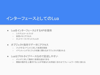 インターフェースとしてのLua
● LuaをインターフェースとするAPIを提供
○ システムコールフック
○ 仮想メモリアクセス
○ ネットワークパケットフィルタ
● オブジェクト指向でデータにアクセス
○ フックするイベントに対して処理を登録
○ イベントハンドラにフック対象に関わるオブジェクトが渡される
● Luaはプロトタイプベースなので記述しやすい
○ メソッドに対して動的に処理を追加できる
○ 関数の動作を上書きすることが可能なため用途に合わせてフレームワーク的に扱える
 