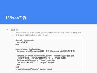 LVisorの例
● 使用例
○ /tmp/ で始まるバイナリが起動 (execve) された時に全てのネットワーク通信を遮断
○ 現状プロセス単位の通信は制御できない
denyall = function(eth)
return DROP
end
execve_hook = function(args)
filename = args[0] -- execveの第一引数 (filename) へのポインタを取得
filename_s = pmem.read(filename, 0x100) -- filenameを文字列で取得
-- /tmp/で始まるバイナリの場合全てのネットワーク通信を遮断
if string.match(filename_s, “^/tmp/”) ~= nil then
net.eth.hooks.add(“*”, “*”, “denyall”, denyall)
end
end
syscall.hooks.add(“netproc”, execve_hook)
 