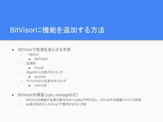 BitVisorに機能を追加する方法
● BitVisorで処理を走らせる手段
○ 一回のみ
■ INITFUNC
○ 定期的
■ thread
○ dbgshから任意のタイミング
■ process
○ ゲストOSから任意のタイミング
■ vmmcall
● BitVisorの実装 (vpn, storageなど)
○ BitVisorの機能が必要な部分のみ msgbufで呼び出し，それ以外は保護ドメインで処理
○ 必要な時のみしかRing 0で動作させない方針
 