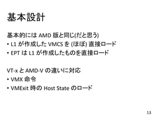 基本設計
基本的には AMD 版と同じ(だと思う)
• L1 が作成した VMCS を (ほぼ) 直接ロード
• EPT は L1 が作成したものを直接ロード
VT-x と AMD-V の違いに対応
• VMX 命令
• VMExit 時の Host State のロード
13
 