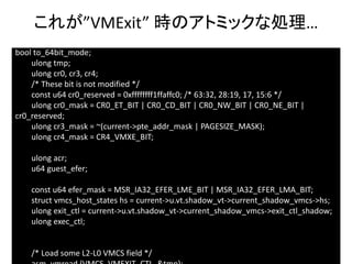 35
bool to_64bit_mode;
ulong tmp;
ulong cr0, cr3, cr4;
/* These bit is not modified */
const u64 cr0_reserved = 0xffffffff1ffaffc0; /* 63:32, 28:19, 17, 15:6 */
ulong cr0_mask = CR0_ET_BIT | CR0_CD_BIT | CR0_NW_BIT | CR0_NE_BIT |
cr0_reserved;
ulong cr3_mask = ~(current->pte_addr_mask | PAGESIZE_MASK);
ulong cr4_mask = CR4_VMXE_BIT;
ulong acr;
u64 guest_efer;
const u64 efer_mask = MSR_IA32_EFER_LME_BIT | MSR_IA32_EFER_LMA_BIT;
struct vmcs_host_states hs = current->u.vt.shadow_vt->current_shadow_vmcs->hs;
ulong exit_ctl = current->u.vt.shadow_vt->current_shadow_vmcs->exit_ctl_shadow;
ulong exec_ctl;
/* Load some L2-L0 VMCS field */
これが”VMExit” 時のアトミックな処理…
 