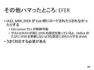 その他ハマったところ: EFER
• IA32_MSR_EFER が Exit 時にロードされたりされなかっ
たりする
• Exit control でL1 が制御可能
• ゲストとホストが同じ EFER の設定を使っていると，VMExit の
たびに EFER を更新しないような設定にされたりする (KVM)
• うまく対応する必要がある
48
 