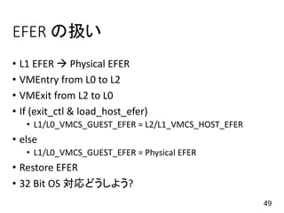 EFER の扱い
• L1 EFER  Physical EFER
• VMEntry from L0 to L2
• VMExit from L2 to L0
• If (exit_ctl & load_host_efer)
• L1/L0_VMCS_GUEST_EFER = L2/L1_VMCS_HOST_EFER
• else
• L1/L0_VMCS_GUEST_EFER = Physical EFER
• Restore EFER
• 32 Bit OS 対応どうしよう?
49
 