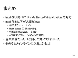 まとめ
• Intel CPU 向けに Unsafe Nested Virtualization の対応
• Intel だと以下が大変だった
• 命令エミュレーション
• Host States の Shadowing
• VMExit のエミュレーション
• vCPU マイグレーションへの対応
• 色々大変だったけど何とか動いて?よかった
• そのうちメインラインに入る…かも…?
54
 