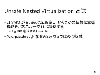 Unsafe Nested Virtualization とは
• L1 VMM が trusted だと仮定し，いくつかの仮想化支援
機能をパススルーで L1 に提供する
• E.g. EPT をパススルーとか
• Para-passthrough な BitVisor ならではの (荒) 技
6
 