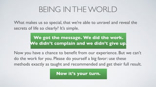 BEING INTHE WORLD
What makes us so special, that we’re able to unravel and reveal the
secrets of life so clearly? It’s simple.
We got the message. We did the work.  
We didn’t complain and we didn’t give up.
Now you have a chance to beneﬁt from our experience. But we can’t
do the work for you. Please do yourself a big favor: use these
methods exactly as taught and recommended and get their full result.
Now it’s your turn.
 