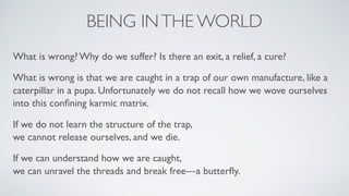 BEING INTHE WORLD
What is wrong? Why do we suffer? Is there an exit, a relief, a cure?
What is wrong is that we are caught in a trap of our own manufacture, like a
caterpillar in a pupa. Unfortunately we do not recall how we wove ourselves
into this conﬁning karmic matrix.
If we do not learn the structure of the trap,  
we cannot release ourselves, and we die.
If we can understand how we are caught,  
we can unravel the threads and break free—a butterﬂy.
 