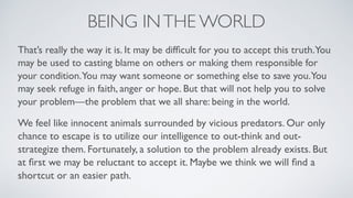 BEING INTHE WORLD
That’s really the way it is. It may be difﬁcult for you to accept this truth.You
may be used to casting blame on others or making them responsible for
your condition.You may want someone or something else to save you.You
may seek refuge in faith, anger or hope. But that will not help you to solve
your problem—the problem that we all share: being in the world.
We feel like innocent animals surrounded by vicious predators. Our only
chance to escape is to utilize our intelligence to out-think and out-
strategize them. Fortunately, a solution to the problem already exists. But
at ﬁrst we may be reluctant to accept it. Maybe we think we will ﬁnd a
shortcut or an easier path.
 