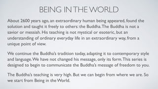 BEING INTHE WORLD
About 2600 years ago, an extraordinary human being appeared, found the
solution and taught it freely to others: the Buddha.The Buddha is not a
savior or messiah. His teaching is not mystical or esoteric, but an
understanding of ordinary everyday life in an extraordinary way, from a
unique point of view.
We continue the Buddha’s tradition today, adapting it to contemporary style
and language.We have not changed his message, only its form.This series is
designed to begin to communicate the Buddha’s message of freedom to you.
The Buddha’s teaching is very high. But we can begin from where we are. So
we start from Being in the World.
 