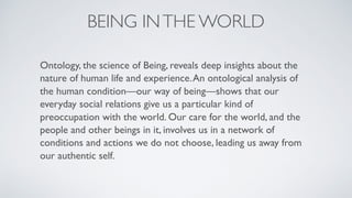 BEING INTHE WORLD
Ontology, the science of Being, reveals deep insights about the
nature of human life and experience.An ontological analysis of
the human condition—our way of being—shows that our
everyday social relations give us a particular kind of
preoccupation with the world. Our care for the world, and the
people and other beings in it, involves us in a network of
conditions and actions we do not choose, leading us away from
our authentic self.
 